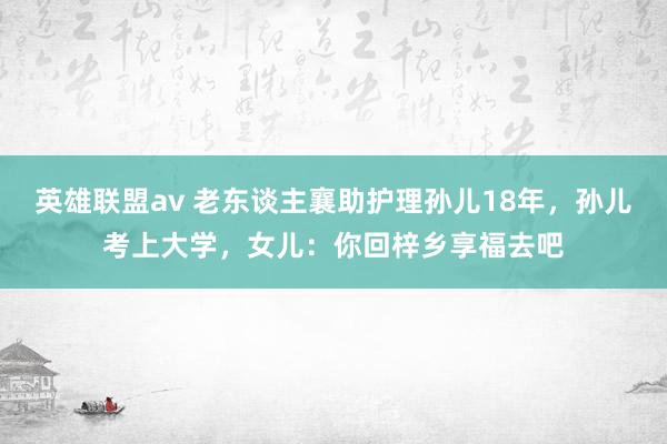 英雄联盟av 老东谈主襄助护理孙儿18年，孙儿考上大学，女儿：你回梓乡享福去吧