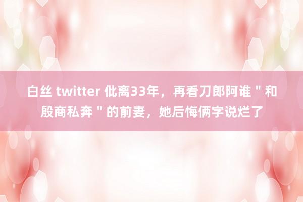 白丝 twitter 仳离33年，再看刀郎阿谁＂和殷商私奔＂的前妻，她后悔俩字说烂了