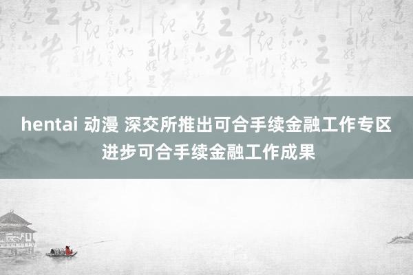 hentai 动漫 深交所推出可合手续金融工作专区 进步可合手续金融工作成果