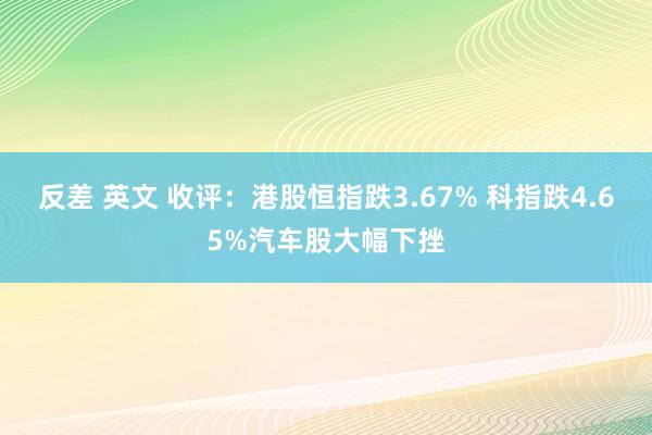 反差 英文 收评：港股恒指跌3.67% 科指跌4.65%汽车股大幅下挫