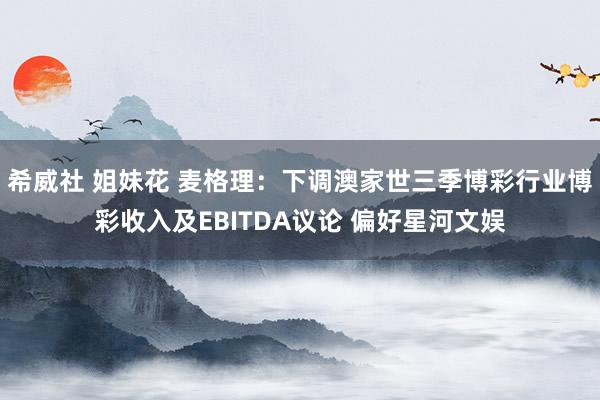 希威社 姐妹花 麦格理：下调澳家世三季博彩行业博彩收入及EBITDA议论 偏好星河文娱