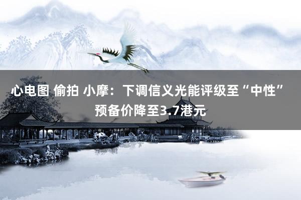 心电图 偷拍 小摩：下调信义光能评级至“中性” 预备价降至3.7港元