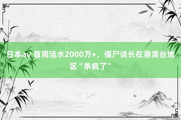 日本av 首周活水2000万+，僵尸谈长在港澳台地区“杀疯了”