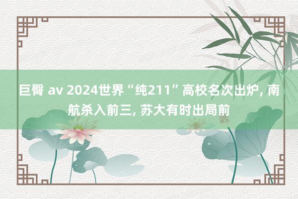 巨臀 av 2024世界“纯211”高校名次出炉， 南航杀入前三， 苏大有时出局前