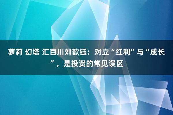 萝莉 幻塔 汇百川刘歆钰：对立“红利”与“成长”，是投资的常见误区