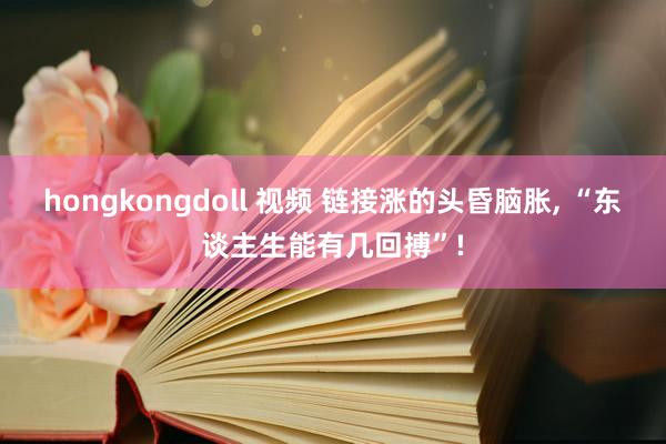 hongkongdoll 视频 链接涨的头昏脑胀， “东谈主生能有几回搏”!