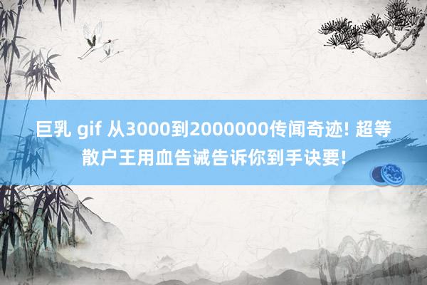 巨乳 gif 从3000到2000000传闻奇迹! 超等散户王用血告诫告诉你到手诀要!