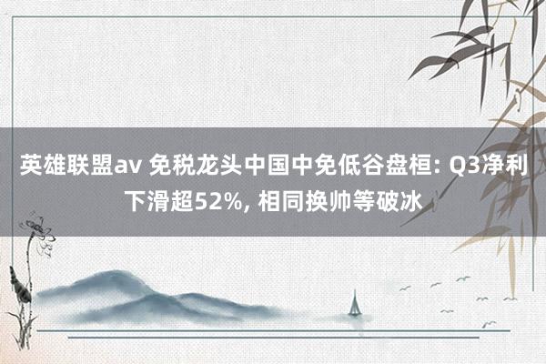 英雄联盟av 免税龙头中国中免低谷盘桓: Q3净利下滑超52%， 相同换帅等破冰