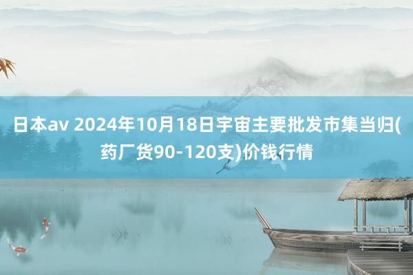 日本av 2024年10月18日宇宙主要批发市集当归(药厂货90-120支)价钱行情