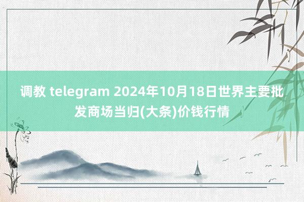 调教 telegram 2024年10月18日世界主要批发商场当归(大条)价钱行情