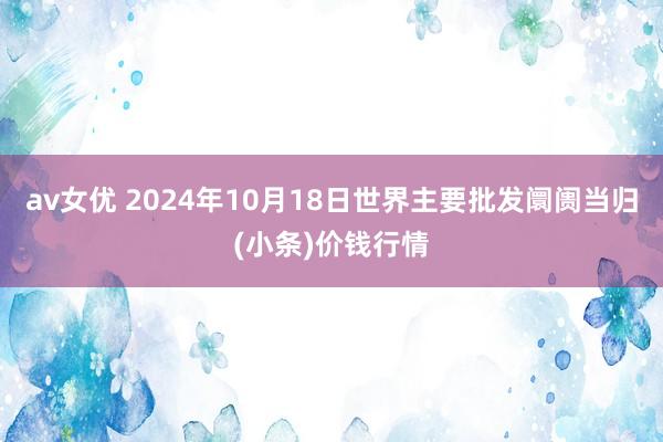 av女优 2024年10月18日世界主要批发阛阓当归(小条)价钱行情