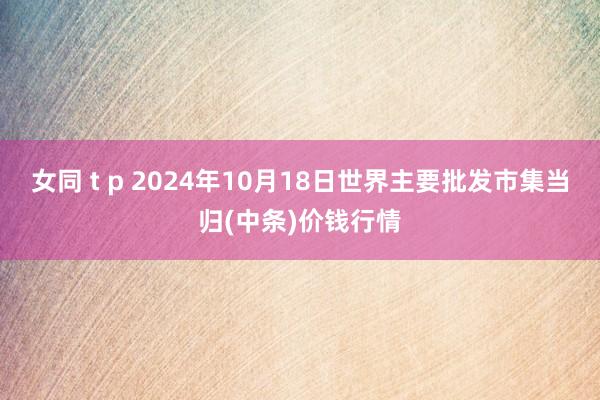 女同 t p 2024年10月18日世界主要批发市集当归(中条)价钱行情