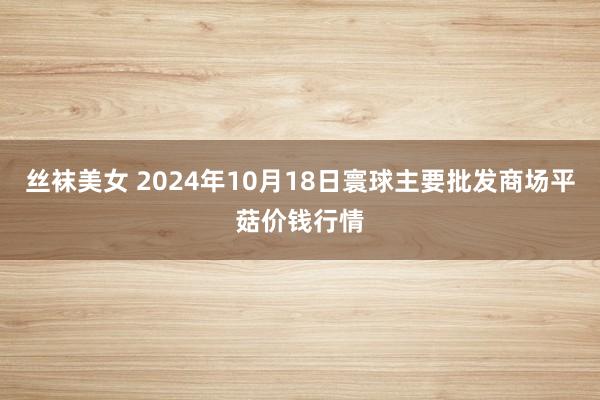 丝袜美女 2024年10月18日寰球主要批发商场平菇价钱行情