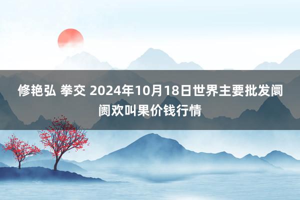 修艳弘 拳交 2024年10月18日世界主要批发阛阓欢叫果价钱行情