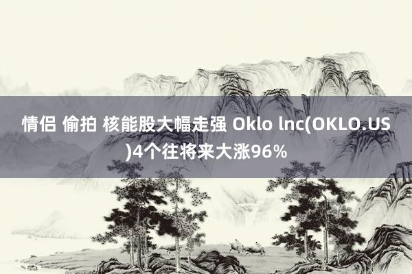 情侣 偷拍 核能股大幅走强 Oklo lnc(OKLO.US)4个往将来大涨96%