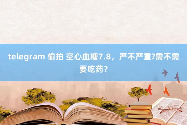 telegram 偷拍 空心血糖7.8，严不严重?需不需要吃药？