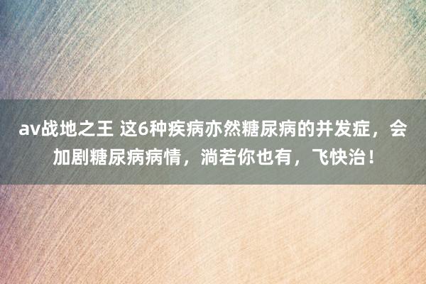 av战地之王 这6种疾病亦然糖尿病的并发症，会加剧糖尿病病情，淌若你也有，飞快治！