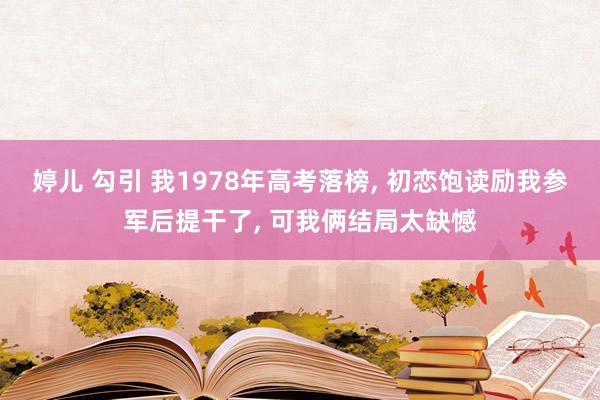 婷儿 勾引 我1978年高考落榜， 初恋饱读励我参军后提干了， 可我俩结局太缺憾