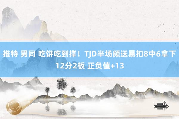 推特 男同 吃饼吃到撑！TJD半场频送暴扣8中6拿下12分2板 正负值+13