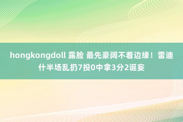 hongkongdoll 露脸 最先豪阔不着边缘！雷迪什半场乱扔7投0中拿3分2诞妄