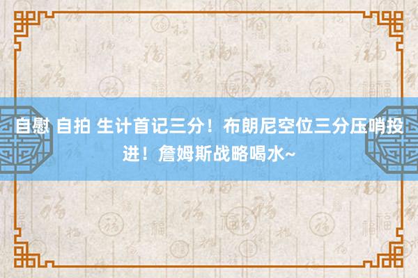 自慰 自拍 生计首记三分！布朗尼空位三分压哨投进！詹姆斯战略喝水~