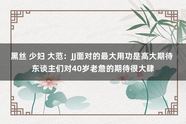 黑丝 少妇 大范：JJ面对的最大用功是高大期待 东谈主们对40岁老詹的期待很大肆