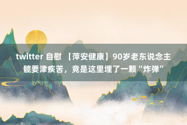 twitter 自慰 【萍安健康】90岁老东说念主髋要津疾苦，竟是这里埋了一颗“炸弹”