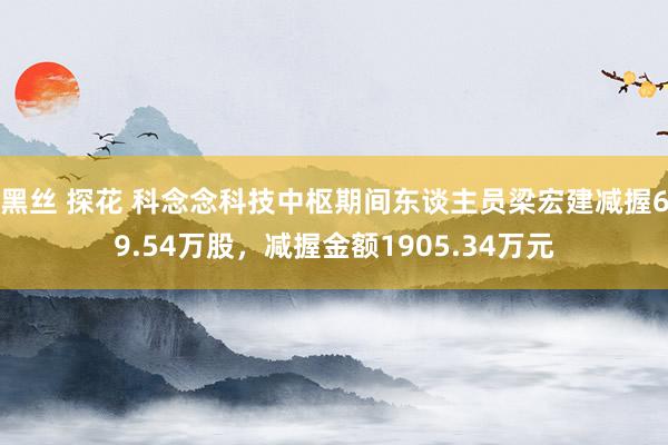 黑丝 探花 科念念科技中枢期间东谈主员梁宏建减握69.54万股，减握金额1905.34万元