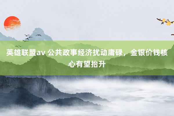 英雄联盟av 公共政事经济扰动庸碌，金银价钱核心有望抬升