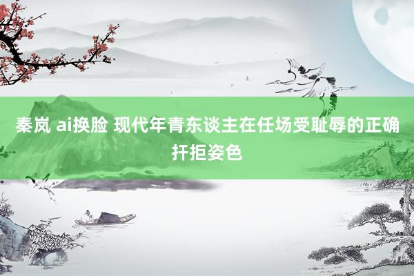 秦岚 ai换脸 现代年青东谈主在任场受耻辱的正确扞拒姿色