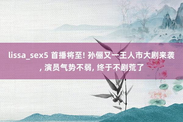 lissa_sex5 首播将至! 孙俪又一王人市大剧来袭， 演员气势不弱， 终于不剧荒了