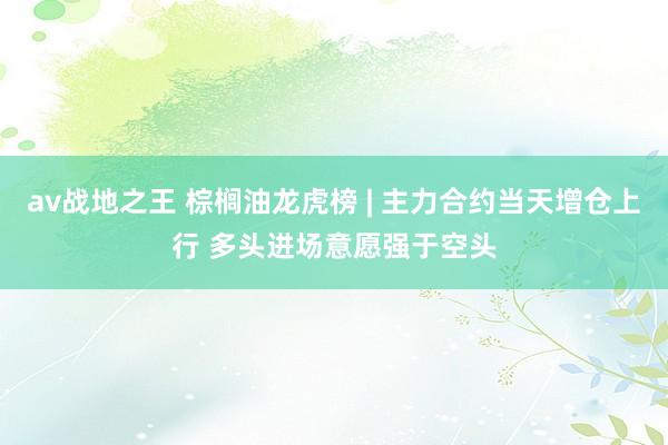 av战地之王 棕榈油龙虎榜 | 主力合约当天增仓上行 多头进场意愿强于空头