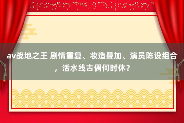 av战地之王 剧情重复、妆造叠加、演员陈设组合，活水线古偶何时休？