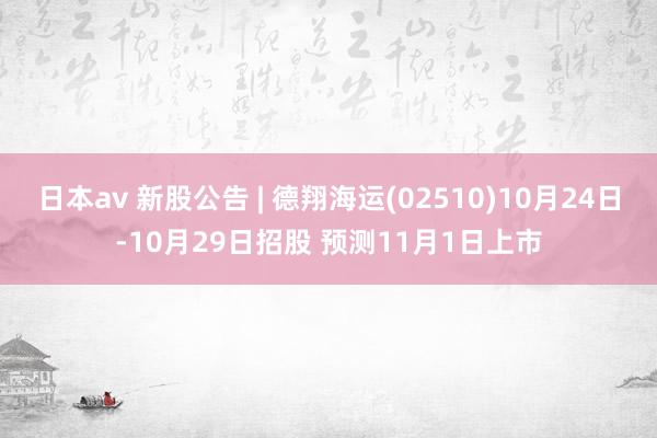 日本av 新股公告 | 德翔海运(02510)10月24日-10月29日招股 预测11月1日上市