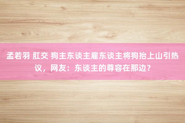 孟若羽 肛交 狗主东谈主雇东谈主将狗抬上山引热议，网友：东谈主的尊容在那边？