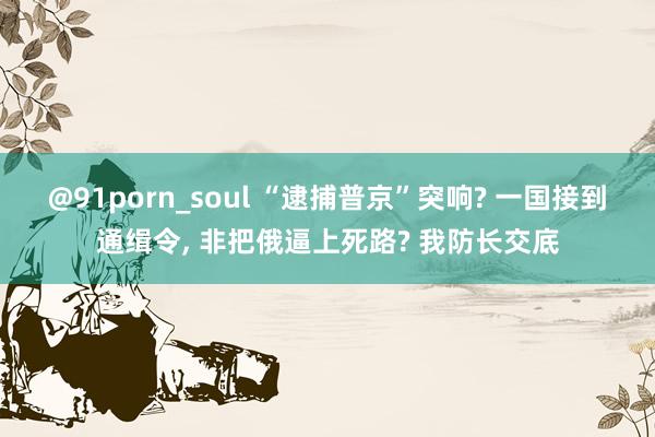 @91porn_soul “逮捕普京”突响? 一国接到通缉令， 非把俄逼上死路? 我防长交底