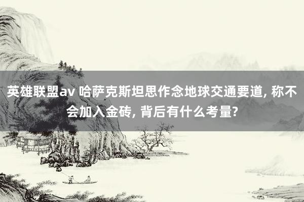 英雄联盟av 哈萨克斯坦思作念地球交通要道， 称不会加入金砖， 背后有什么考量?