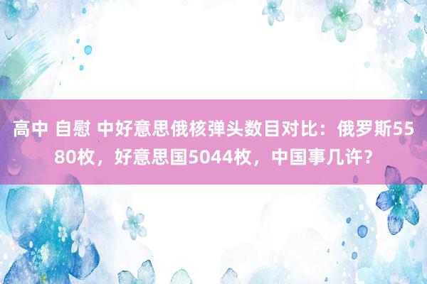 高中 自慰 中好意思俄核弹头数目对比：俄罗斯5580枚，好意思国5044枚，中国事几许？