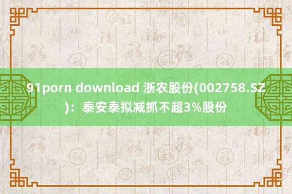 91porn download 浙农股份(002758.SZ)：泰安泰拟减抓不超3%股份