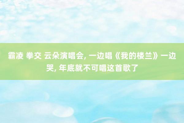 霸凌 拳交 云朵演唱会， 一边唱《我的楼兰》一边哭， 年底就不可唱这首歌了