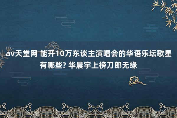 av天堂网 能开10万东谈主演唱会的华语乐坛歌星有哪些? 华晨宇上榜刀郎无缘