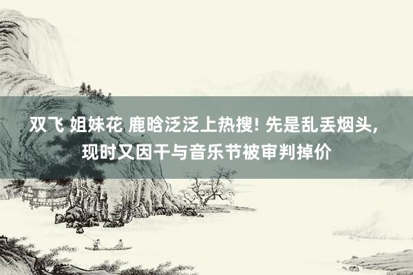 双飞 姐妹花 鹿晗泛泛上热搜! 先是乱丢烟头， 现时又因干与音乐节被审判掉价