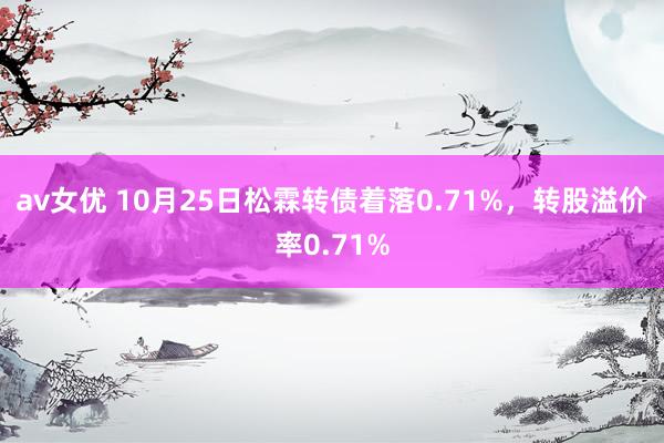 av女优 10月25日松霖转债着落0.71%，转股溢价率0.71%