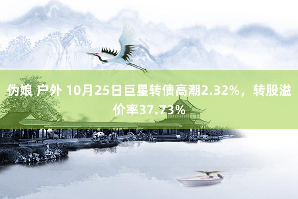 伪娘 户外 10月25日巨星转债高潮2.32%，转股溢价率37.73%