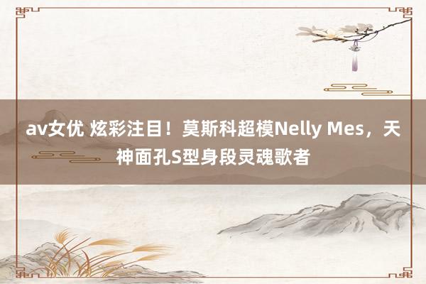 av女优 炫彩注目！莫斯科超模Nelly Mes，天神面孔S型身段灵魂歌者