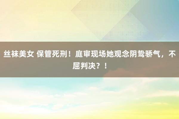 丝袜美女 保管死刑！庭审现场她观念阴鸷骄气，不屈判决？！