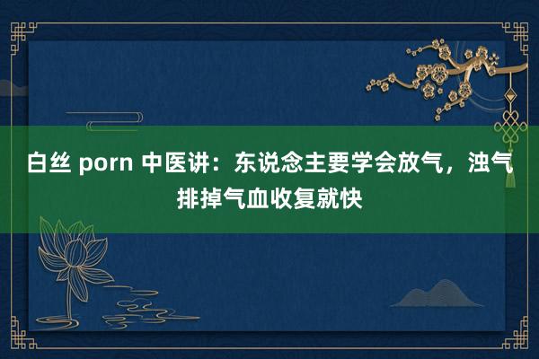 白丝 porn 中医讲：东说念主要学会放气，浊气排掉气血收复就快