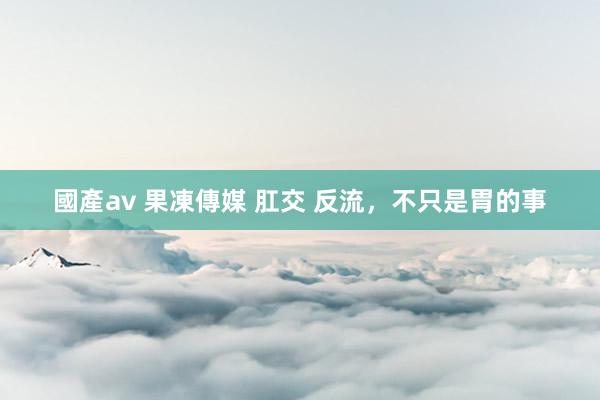 國產av 果凍傳媒 肛交 反流，不只是胃的事