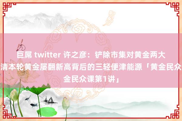 巨屌 twitter 许之彦：铲除市集对黄金两大歪曲，看清本轮黄金屡翻新高背后的三轻便津能源「黄金民众课第1讲」