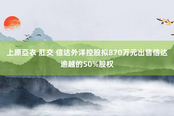 上原亞衣 肛交 信达外洋控股拟870万元出售信达逾越的50%股权